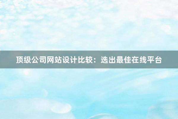 顶级公司网站设计比较：选出最佳在线平台